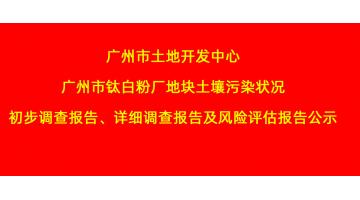 广州市土地开发中心广州市钛白粉厂地块土壤污染状况初步调查报告、详细调查报告，风险评估报告公示